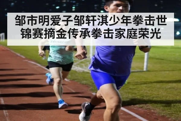 邹市明爱子邹轩淇少年拳击世锦赛摘金传承拳击家庭荣光