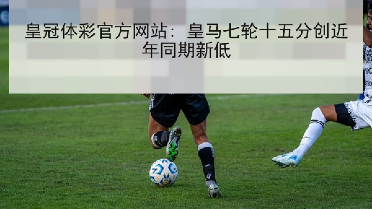 皇冠体彩官方网站: 皇马七轮十五分创近年同期新低 皇冠体彩官方网站: 皇马七轮十五分创近年同期新低
